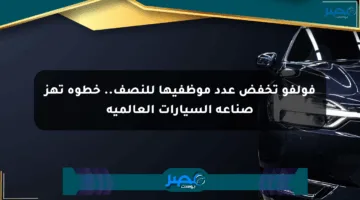 فولفو تخفض عدد موظفيها للنصف.. خطوة تهز صناعة السيارات العالمية